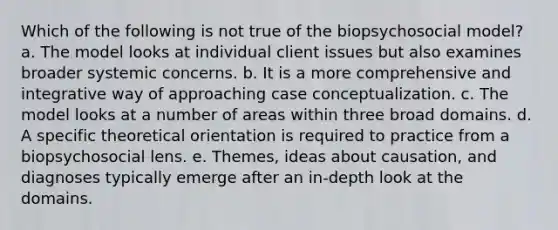 Which of the following is not true of the biopsychosocial model? a. The model looks at individual client issues but also examines broader systemic concerns. b. It is a more comprehensive and integrative way of approaching case conceptualization. c. The model looks at a number of areas within three broad domains. d. A specific theoretical orientation is required to practice from a biopsychosocial lens. e. Themes, ideas about causation, and diagnoses typically emerge after an in-depth look at the domains.