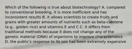 Which of the following is true about biotechnology? A. compared to conventional breeding, it is more inefficient and has inconsistent results B. it allows scientists to create fruits and grains with greater amounts of nutrients such as beta-carotene (e.g., golden rice) and vitamins E and C C. it differs from traditional methods because it does not change any of the genetic material (DNA) of organisms to improve characteristics D. the public's response to its use has been extremely expensive