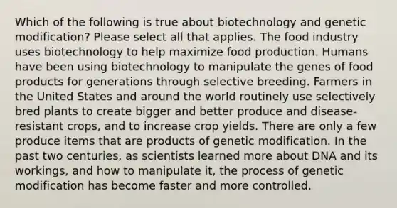 Which of the following is true about biotechnology and genetic modification? Please select all that applies. The food industry uses biotechnology to help maximize food production. Humans have been using biotechnology to manipulate the genes of food products for generations through selective breeding. Farmers in the United States and around the world routinely use selectively bred plants to create bigger and better produce and disease-resistant crops, and to increase crop yields. There are only a few produce items that are products of genetic modification. In the past two centuries, as scientists learned more about DNA and its workings, and how to manipulate it, the process of genetic modification has become faster and more controlled.