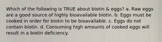 Which of the following is TRUE about biotin & eggs? a. Raw eggs are a good source of highly bioavailable biotin. b. Eggs must be cooked in order for biotin to be bioavailable. c. Eggs do not contain biotin. d. Consuming high amounts of cooked eggs will result in a biotin deficiency.