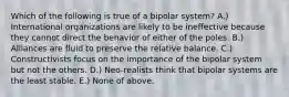 Which of the following is true of a bipolar system? A.) International organizations are likely to be ineffective because they cannot direct the behavior of either of the poles. B.) Alliances are fluid to preserve the relative balance. C.) Constructivists focus on the importance of the bipolar system but not the others. D.) Neo-realists think that bipolar systems are the least stable. E.) None of above.