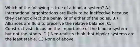 Which of the following is true of a bipolar system? A.) International organizations are likely to be ineffective because they cannot direct the behavior of either of the poles. B.) Alliances are fluid to preserve the relative balance. C.) Constructivists focus on the importance of the bipolar system but not the others. D.) Neo-realists think that bipolar systems are the least stable. E.) None of above.