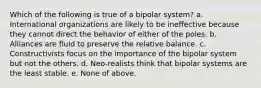 Which of the following is true of a bipolar system? a. International organizations are likely to be ineffective because they cannot direct the behavior of either of the poles. b. Alliances are fluid to preserve the relative balance. c. Constructivists focus on the importance of the bipolar system but not the others. d. Neo-realists think that bipolar systems are the least stable. e. None of above.