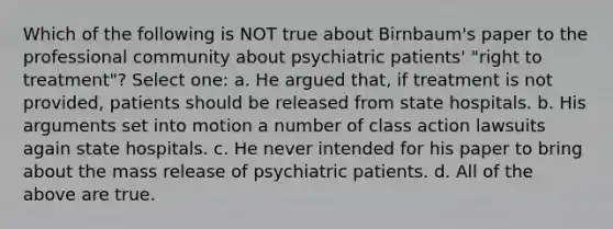 Which of the following is NOT true about Birnbaum's paper to the professional community about psychiatric patients' "right to treatment"? Select one: a. He argued that, if treatment is not provided, patients should be released from state hospitals. b. His arguments set into motion a number of class action lawsuits again state hospitals. c. He never intended for his paper to bring about the mass release of psychiatric patients. d. All of the above are true.