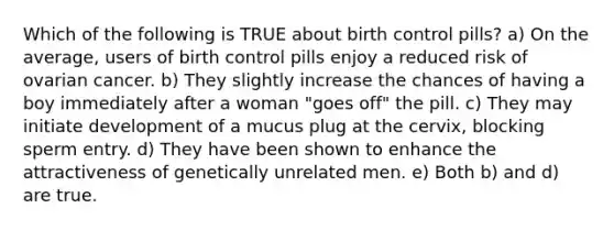 Which of the following is TRUE about birth control pills? a) On the average, users of birth control pills enjoy a reduced risk of ovarian cancer. b) They slightly increase the chances of having a boy immediately after a woman "goes off" the pill. c) They may initiate development of a mucus plug at the cervix, blocking sperm entry. d) They have been shown to enhance the attractiveness of genetically unrelated men. e) Both b) and d) are true.