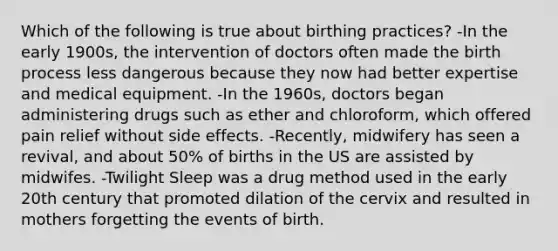 Which of the following is true about birthing practices? -In the early 1900s, the intervention of doctors often made the birth process less dangerous because they now had better expertise and medical equipment. -In the 1960s, doctors began administering drugs such as ether and chloroform, which offered pain relief without side effects. -Recently, midwifery has seen a revival, and about 50% of births in the US are assisted by midwifes. -Twilight Sleep was a drug method used in the early 20th century that promoted dilation of the cervix and resulted in mothers forgetting the events of birth.