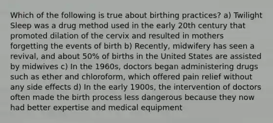 Which of the following is true about birthing practices? a) Twilight Sleep was a drug method used in the early 20th century that promoted dilation of the cervix and resulted in mothers forgetting the events of birth b) Recently, midwifery has seen a revival, and about 50% of births in the United States are assisted by midwives c) In the 1960s, doctors began administering drugs such as ether and chloroform, which offered pain relief without any side effects d) In the early 1900s, the intervention of doctors often made the birth process less dangerous because they now had better expertise and medical equipment