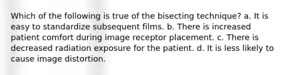 Which of the following is true of the bisecting technique? a. It is easy to standardize subsequent films. b. There is increased patient comfort during image receptor placement. c. There is decreased radiation exposure for the patient. d. It is less likely to cause image distortion.