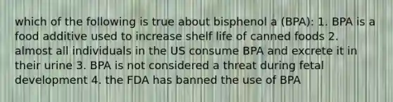 which of the following is true about bisphenol a (BPA): 1. BPA is a food additive used to increase shelf life of canned foods 2. almost all individuals in the US consume BPA and excrete it in their urine 3. BPA is not considered a threat during fetal development 4. the FDA has banned the use of BPA