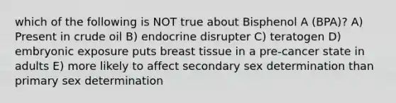 which of the following is NOT true about Bisphenol A (BPA)? A) Present in crude oil B) endocrine disrupter C) teratogen D) embryonic exposure puts breast tissue in a pre-cancer state in adults E) more likely to affect secondary sex determination than primary sex determination