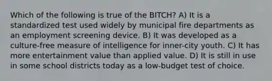 Which of the following is true of the BITCH? A) It is a standardized test used widely by municipal fire departments as an employment screening device. B) It was developed as a culture-free measure of intelligence for inner-city youth. C) It has more entertainment value than applied value. D) It is still in use in some school districts today as a low-budget test of choice.