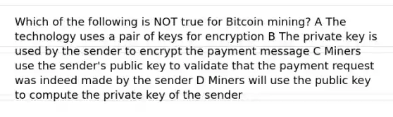 Which of the following is NOT true for Bitcoin mining? A The technology uses a pair of keys for encryption B The private key is used by the sender to encrypt the payment message C Miners use the sender's public key to validate that the payment request was indeed made by the sender D Miners will use the public key to compute the private key of the sender