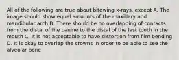 All of the following are true about bitewing x-rays, except A. The image should show equal amounts of the maxillary and mandibular arch B. There should be no overlapping of contacts from the distal of the canine to the distal of the last tooth in the mouth C. It is not acceptable to have distortion from film bending D. It is okay to overlap the crowns in order to be able to see the alveolar bone