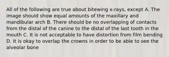 All of the following are true about bitewing x-rays, except A. The image should show equal amounts of the maxillary and mandibular arch B. There should be no overlapping of contacts from the distal of the canine to the distal of the last tooth in the mouth C. It is not acceptable to have distortion from film bending D. It is okay to overlap the crowns in order to be able to see the alveolar bone