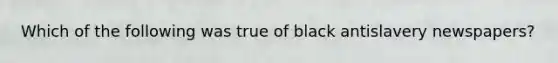 Which of the following was true of black antislavery newspapers?