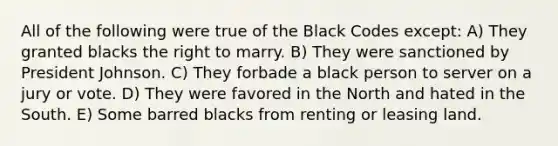 All of the following were true of the Black Codes except: A) They granted blacks the right to marry. B) They were sanctioned by President Johnson. C) They forbade a black person to server on a jury or vote. D) They were favored in the North and hated in the South. E) Some barred blacks from renting or leasing land.