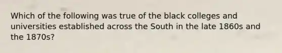 Which of the following was true of the black colleges and universities established across the South in the late 1860s and the 1870s?