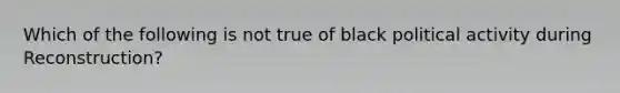 Which of the following is not true of black political activity during Reconstruction?