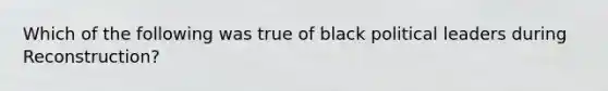 Which of the following was true of black political leaders during Reconstruction?