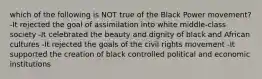 which of the following is NOT true of the Black Power movement? -It rejected the goal of assimilation into white middle-class society -It celebrated the beauty and dignity of black and African cultures -It rejected the goals of the civil rights movement -It supported the creation of black controlled political and economic institutions