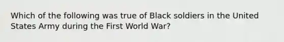 Which of the following was true of Black soldiers in the United States Army during the First World War?