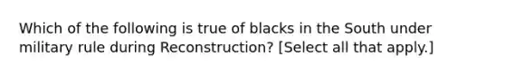 Which of the following is true of blacks in the South under military rule during Reconstruction? [Select all that apply.]