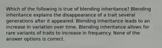 Which of the following is true of blending inheritance? Blending inheritance explains the disappearance of a trait several generations after it appeared. Blending inheritance leads to an increase in variation over time. Blending inheritance allows for rare variants of traits to increase in frequency. None of the answer options is correct.