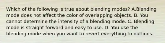 Which of the following is true about blending modes? A.Blending mode does not affect the color of overlapping objects. B. You cannot determine the intensity of a blending mode. C. Blending mode is straight forward and easy to use. D. You use the blending mode when you want to revert everything to outlines.