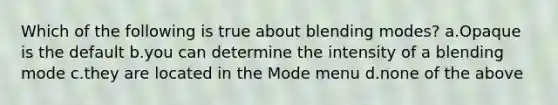 Which of the following is true about blending modes? a.Opaque is the default b.you can determine the intensity of a blending mode c.they are located in the Mode menu d.none of the above