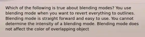 Which of the following is true about blending modes? You use blending mode when you want to revert everything to outlines. Blending mode is straight forward and easy to use. You cannot determine the intensity of a blending mode. Blending mode does not affect the color of overlapping object