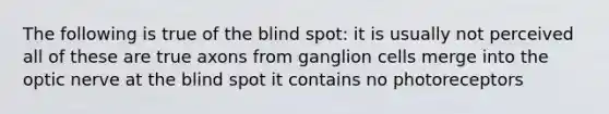 The following is true of the blind spot: it is usually not perceived all of these are true axons from ganglion cells merge into the optic nerve at the blind spot it contains no photoreceptors