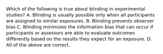 Which of the following is true about blinding in experimental studies? A. Blinding is usually possible only when all participants are assigned to similar exposures. B. Blinding prevents observer bias C. Blinding minimizes the information bias that can occur if participants or assessors are able to evaluate outcomes differently based on the results they expect for an exposure. D. All of the above are correct.