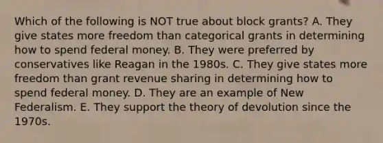 Which of the following is NOT true about block grants? A. They give states more freedom than categorical grants in determining how to spend federal money. B. They were preferred by conservatives like Reagan in the 1980s. C. They give states more freedom than grant revenue sharing in determining how to spend federal money. D. They are an example of New Federalism. E. They support the theory of devolution since the 1970s.