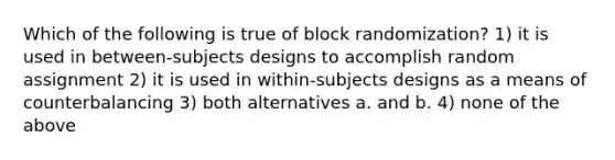 Which of the following is true of block randomization? 1) it is used in between-subjects designs to accomplish random assignment 2) it is used in within-subjects designs as a means of counterbalancing 3) both alternatives a. and b. 4) none of the above