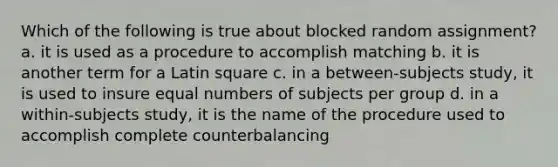 Which of the following is true about blocked random assignment? a. it is used as a procedure to accomplish matching b. it is another term for a Latin square c. in a between-subjects study, it is used to insure equal numbers of subjects per group d. in a within-subjects study, it is the name of the procedure used to accomplish complete counterbalancing