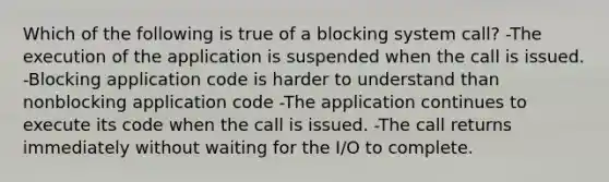 Which of the following is true of a blocking system call? -The execution of the application is suspended when the call is issued. -Blocking application code is harder to understand than nonblocking application code -The application continues to execute its code when the call is issued. -The call returns immediately without waiting for the I/O to complete.