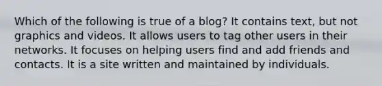 Which of the following is true of a blog? It contains text, but not graphics and videos. It allows users to tag other users in their networks. It focuses on helping users find and add friends and contacts. It is a site written and maintained by individuals.