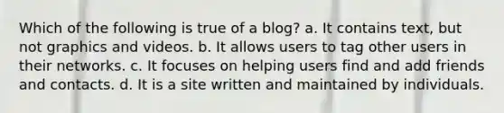 Which of the following is true of a blog? a. It contains text, but not graphics and videos. b. It allows users to tag other users in their networks. c. It focuses on helping users find and add friends and contacts. d. It is a site written and maintained by individuals.