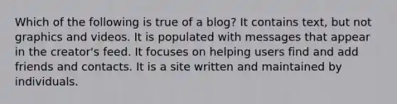 Which of the following is true of a blog? It contains text, but not graphics and videos. It is populated with messages that appear in the creator's feed. It focuses on helping users find and add friends and contacts. It is a site written and maintained by individuals.