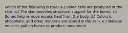 Which of the following is true? a.) Blood cells are produced in the skin. b.) The skin provides structural support for the bones. c.) Bones help remove excess heat from the body. d.) Calcium, phosphate, and other minerals are stored in the skin. e.) Skeletal muscles pull on bones to produce movement.