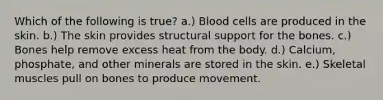 Which of the following is true? a.) Blood cells are produced in the skin. b.) The skin provides structural support for the bones. c.) Bones help remove excess heat from the body. d.) Calcium, phosphate, and other minerals are stored in the skin. e.) Skeletal muscles pull on bones to produce movement.