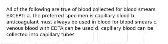 All of the following are true of blood collected for blood smears EXCEPT: a. the preferred specimen is capillary blood b. anticoagulant must always be used in blood for blood smears c. venous blood with EDTA can be used d. capillary blood can be collected into capillary tubes