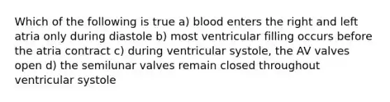 Which of the following is true a) blood enters the right and left atria only during diastole b) most ventricular filling occurs before the atria contract c) during ventricular systole, the AV valves open d) the semilunar valves remain closed throughout ventricular systole