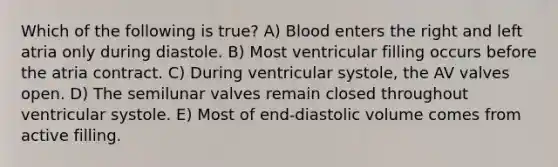 Which of the following is true? A) Blood enters the right and left atria only during diastole. B) Most ventricular filling occurs before the atria contract. C) During ventricular systole, the AV valves open. D) The semilunar valves remain closed throughout ventricular systole. E) Most of end-diastolic volume comes from active filling.