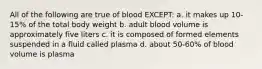 All of the following are true of blood EXCEPT: a. it makes up 10-15% of the total body weight b. adult blood volume is approximately five liters c. it is composed of formed elements suspended in a fluid called plasma d. about 50-60% of blood volume is plasma