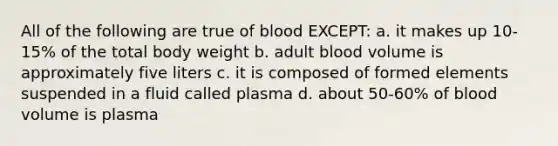 All of the following are true of blood EXCEPT: a. it makes up 10-15% of the total body weight b. adult blood volume is approximately five liters c. it is composed of formed elements suspended in a fluid called plasma d. about 50-60% of blood volume is plasma