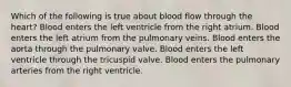 Which of the following is true about blood flow through the heart? Blood enters the left ventricle from the right atrium. Blood enters the left atrium from the pulmonary veins. Blood enters the aorta through the pulmonary valve. Blood enters the left ventricle through the tricuspid valve. Blood enters the pulmonary arteries from the right ventricle.