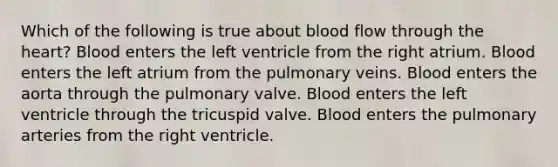 Which of the following is true about blood flow through the heart? Blood enters the left ventricle from the right atrium. Blood enters the left atrium from the pulmonary veins. Blood enters the aorta through the pulmonary valve. Blood enters the left ventricle through the tricuspid valve. Blood enters the pulmonary arteries from the right ventricle.