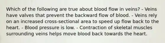 Which of the following are true about blood flow in veins? - Veins have valves that prevent the backward flow of blood. - Veins rely on an increased cross-sectional area to speed up flow back to the heart. - Blood pressure is low. - Contraction of skeletal muscles surrounding veins helps move blood back towards the heart.