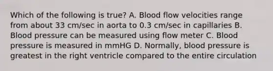 Which of the following is true? A. Blood flow velocities range from about 33 cm/sec in aorta to 0.3 cm/sec in capillaries B. Blood pressure can be measured using flow meter C. Blood pressure is measured in mmHG D. Normally, blood pressure is greatest in the right ventricle compared to the entire circulation